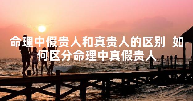 命理中假贵人和真贵人的区别  如何区分命理中真假贵人